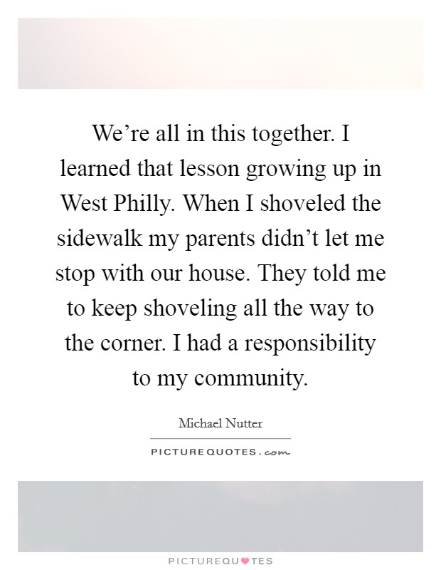 We're all in this together. I learned that lesson growing up in West Philly. When I shoveled the sidewalk my parents didn't let me stop with our house. They told me to keep shoveling all the way to the corner. I had a responsibility to my community. Picture Quote #1