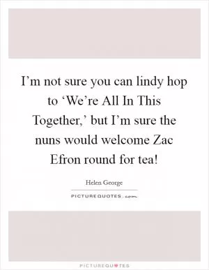 I’m not sure you can lindy hop to ‘We’re All In This Together,’ but I’m sure the nuns would welcome Zac Efron round for tea! Picture Quote #1
