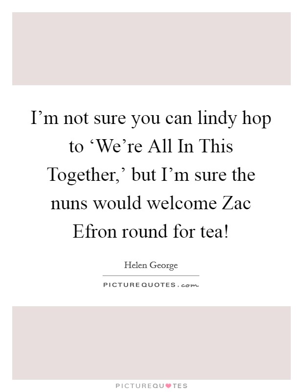 I'm not sure you can lindy hop to ‘We're All In This Together,' but I'm sure the nuns would welcome Zac Efron round for tea! Picture Quote #1