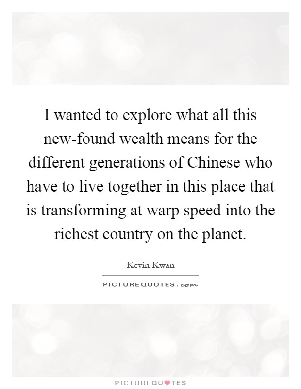 I wanted to explore what all this new-found wealth means for the different generations of Chinese who have to live together in this place that is transforming at warp speed into the richest country on the planet. Picture Quote #1