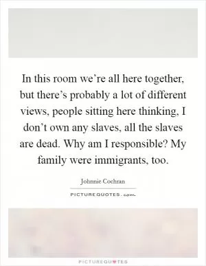 In this room we’re all here together, but there’s probably a lot of different views, people sitting here thinking, I don’t own any slaves, all the slaves are dead. Why am I responsible? My family were immigrants, too Picture Quote #1