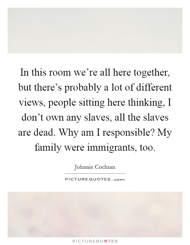 In this room we're all here together, but there's probably a lot of different views, people sitting here thinking, I don't own any slaves, all the slaves are dead. Why am I responsible? My family were immigrants, too. Picture Quote #1