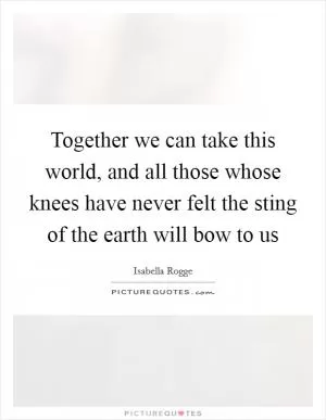 Together we can take this world, and all those whose knees have never felt the sting of the earth will bow to us Picture Quote #1
