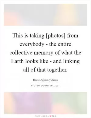 This is taking [photos] from everybody - the entire collective memory of what the Earth looks like - and linking all of that together Picture Quote #1