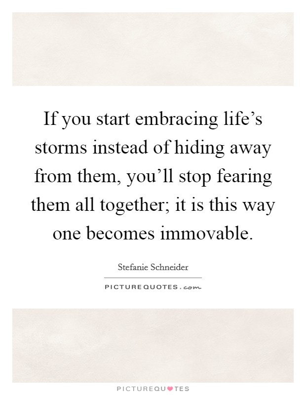 If you start embracing life's storms instead of hiding away from them, you'll stop fearing them all together; it is this way one becomes immovable. Picture Quote #1
