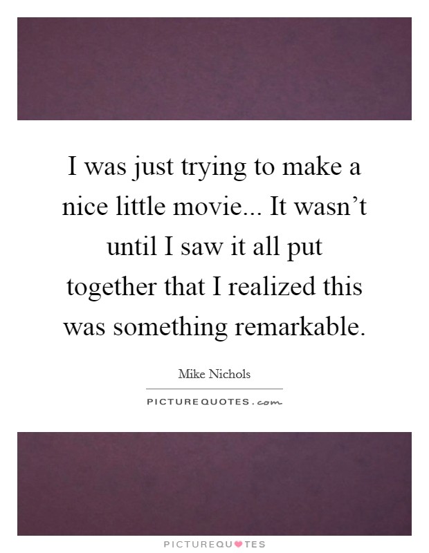 I was just trying to make a nice little movie... It wasn't until I saw it all put together that I realized this was something remarkable. Picture Quote #1