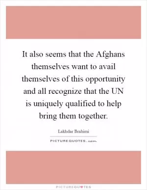 It also seems that the Afghans themselves want to avail themselves of this opportunity and all recognize that the UN is uniquely qualified to help bring them together Picture Quote #1