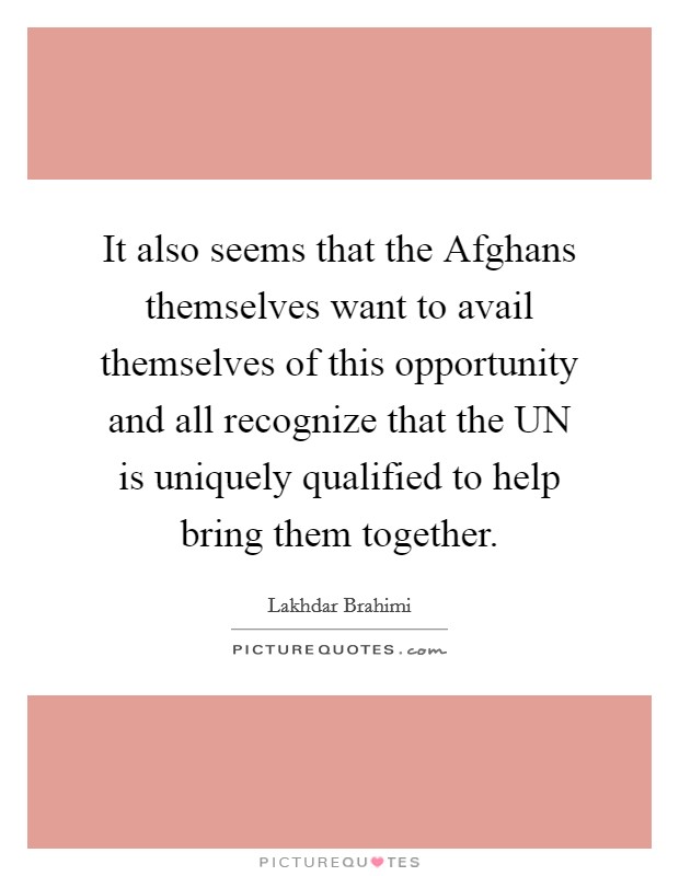 It also seems that the Afghans themselves want to avail themselves of this opportunity and all recognize that the UN is uniquely qualified to help bring them together. Picture Quote #1