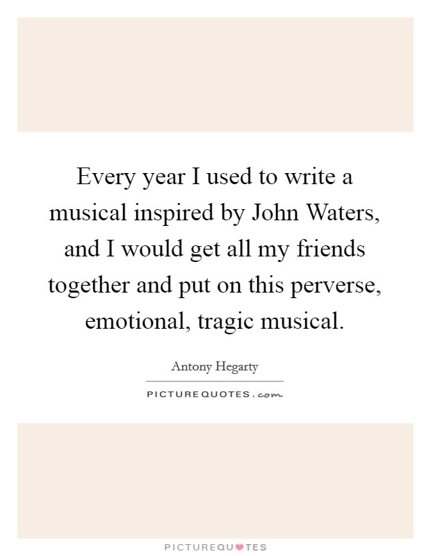 Every year I used to write a musical inspired by John Waters, and I would get all my friends together and put on this perverse, emotional, tragic musical. Picture Quote #1