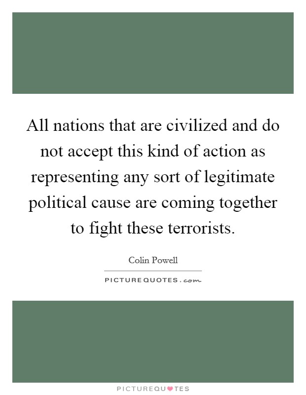 All nations that are civilized and do not accept this kind of action as representing any sort of legitimate political cause are coming together to fight these terrorists. Picture Quote #1