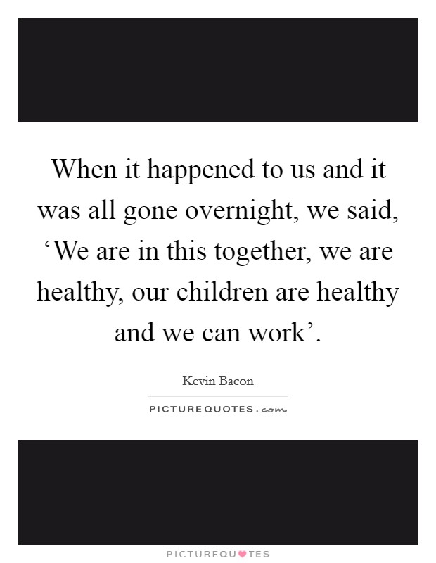 When it happened to us and it was all gone overnight, we said, ‘We are in this together, we are healthy, our children are healthy and we can work'. Picture Quote #1
