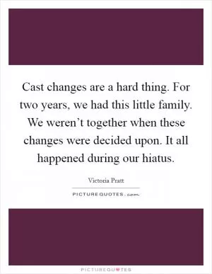 Cast changes are a hard thing. For two years, we had this little family. We weren’t together when these changes were decided upon. It all happened during our hiatus Picture Quote #1