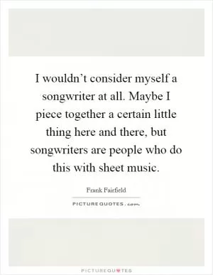 I wouldn’t consider myself a songwriter at all. Maybe I piece together a certain little thing here and there, but songwriters are people who do this with sheet music Picture Quote #1