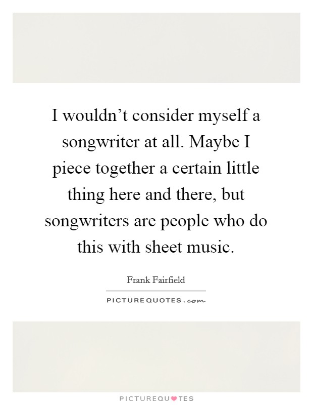I wouldn't consider myself a songwriter at all. Maybe I piece together a certain little thing here and there, but songwriters are people who do this with sheet music. Picture Quote #1