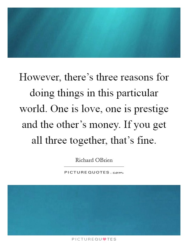 However, there's three reasons for doing things in this particular world. One is love, one is prestige and the other's money. If you get all three together, that's fine. Picture Quote #1