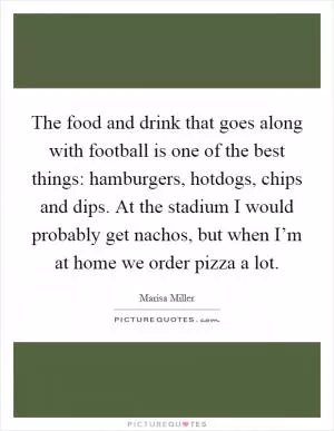 The food and drink that goes along with football is one of the best things: hamburgers, hotdogs, chips and dips. At the stadium I would probably get nachos, but when I’m at home we order pizza a lot Picture Quote #1