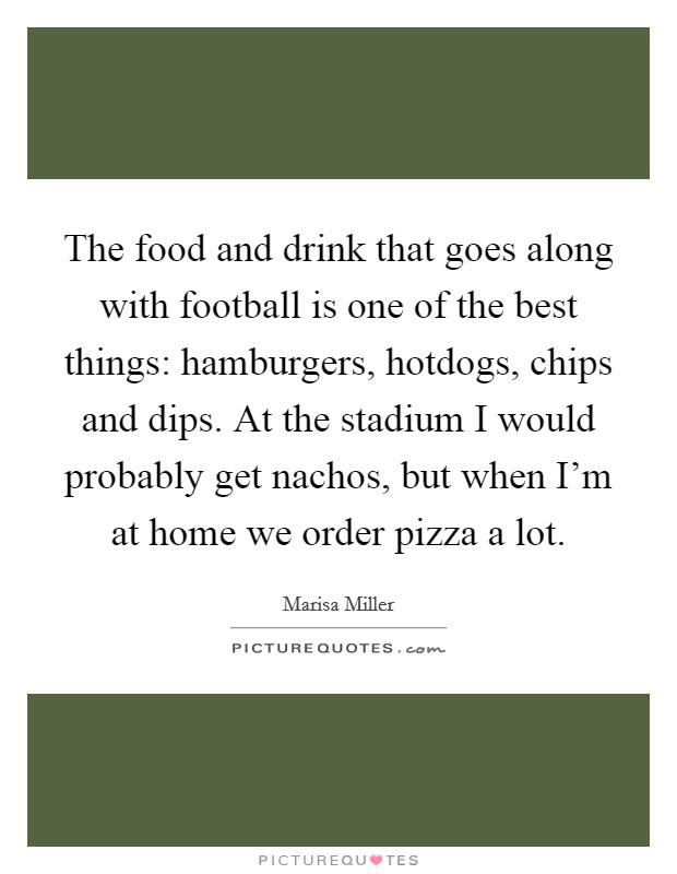 The food and drink that goes along with football is one of the best things: hamburgers, hotdogs, chips and dips. At the stadium I would probably get nachos, but when I'm at home we order pizza a lot. Picture Quote #1