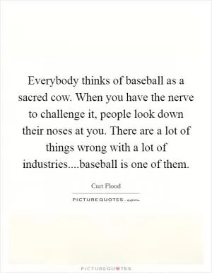 Everybody thinks of baseball as a sacred cow. When you have the nerve to challenge it, people look down their noses at you. There are a lot of things wrong with a lot of industries....baseball is one of them Picture Quote #1