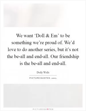 We want ‘Doll and Em’ to be something we’re proud of. We’d love to do another series, but it’s not the be-all and end-all. Our friendship is the be-all and end-all Picture Quote #1