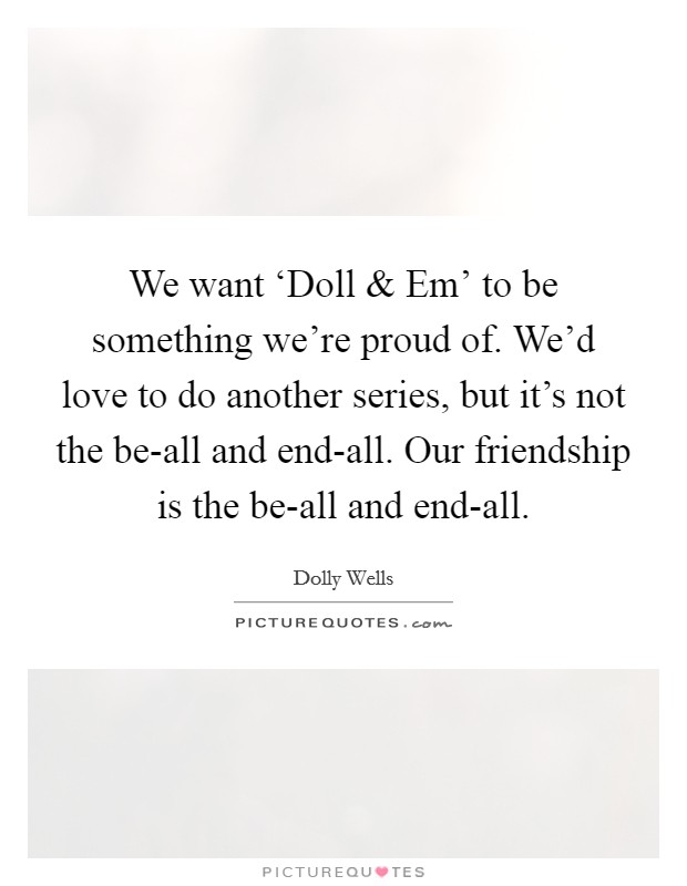 We want ‘Doll and Em' to be something we're proud of. We'd love to do another series, but it's not the be-all and end-all. Our friendship is the be-all and end-all. Picture Quote #1
