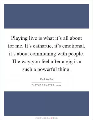 Playing live is what it’s all about for me. It’s cathartic, it’s emotional, it’s about communing with people. The way you feel after a gig is a such a powerful thing Picture Quote #1
