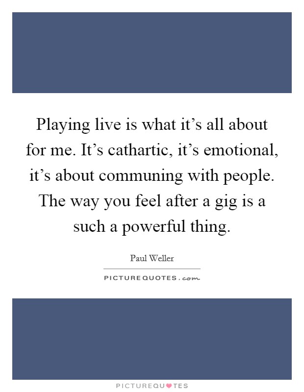 Playing live is what it's all about for me. It's cathartic, it's emotional, it's about communing with people. The way you feel after a gig is a such a powerful thing. Picture Quote #1