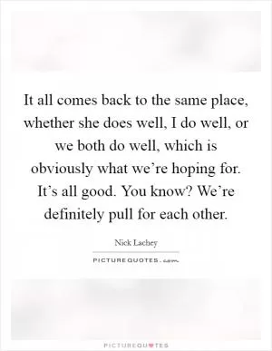 It all comes back to the same place, whether she does well, I do well, or we both do well, which is obviously what we’re hoping for. It’s all good. You know? We’re definitely pull for each other Picture Quote #1