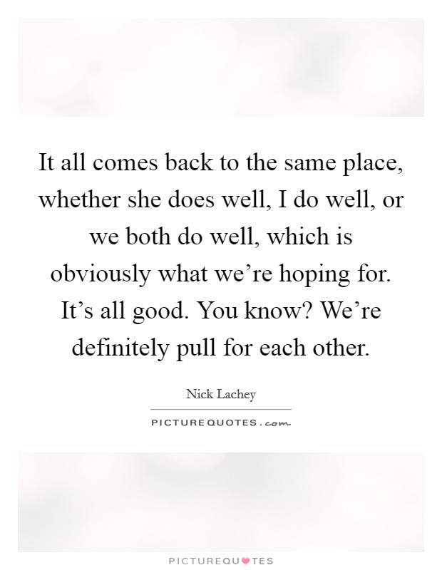 It all comes back to the same place, whether she does well, I do well, or we both do well, which is obviously what we're hoping for. It's all good. You know? We're definitely pull for each other. Picture Quote #1