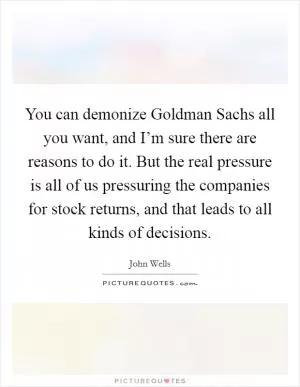 You can demonize Goldman Sachs all you want, and I’m sure there are reasons to do it. But the real pressure is all of us pressuring the companies for stock returns, and that leads to all kinds of decisions Picture Quote #1