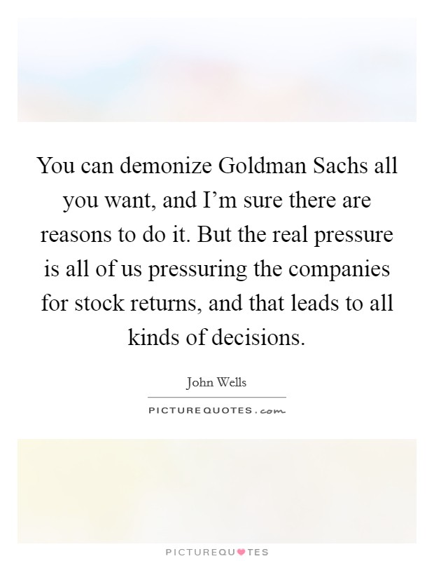You can demonize Goldman Sachs all you want, and I'm sure there are reasons to do it. But the real pressure is all of us pressuring the companies for stock returns, and that leads to all kinds of decisions. Picture Quote #1