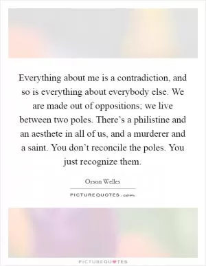 Everything about me is a contradiction, and so is everything about everybody else. We are made out of oppositions; we live between two poles. There’s a philistine and an aesthete in all of us, and a murderer and a saint. You don’t reconcile the poles. You just recognize them Picture Quote #1
