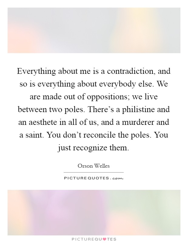 Everything about me is a contradiction, and so is everything about everybody else. We are made out of oppositions; we live between two poles. There's a philistine and an aesthete in all of us, and a murderer and a saint. You don't reconcile the poles. You just recognize them. Picture Quote #1