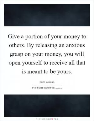 Give a portion of your money to others. By releasing an anxious grasp on your money, you will open yourself to receive all that is meant to be yours Picture Quote #1