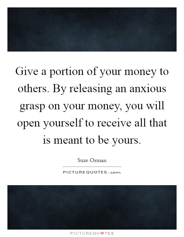 Give a portion of your money to others. By releasing an anxious grasp on your money, you will open yourself to receive all that is meant to be yours. Picture Quote #1