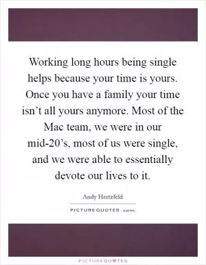Working long hours being single helps because your time is yours. Once you have a family your time isn’t all yours anymore. Most of the Mac team, we were in our mid-20’s, most of us were single, and we were able to essentially devote our lives to it Picture Quote #1