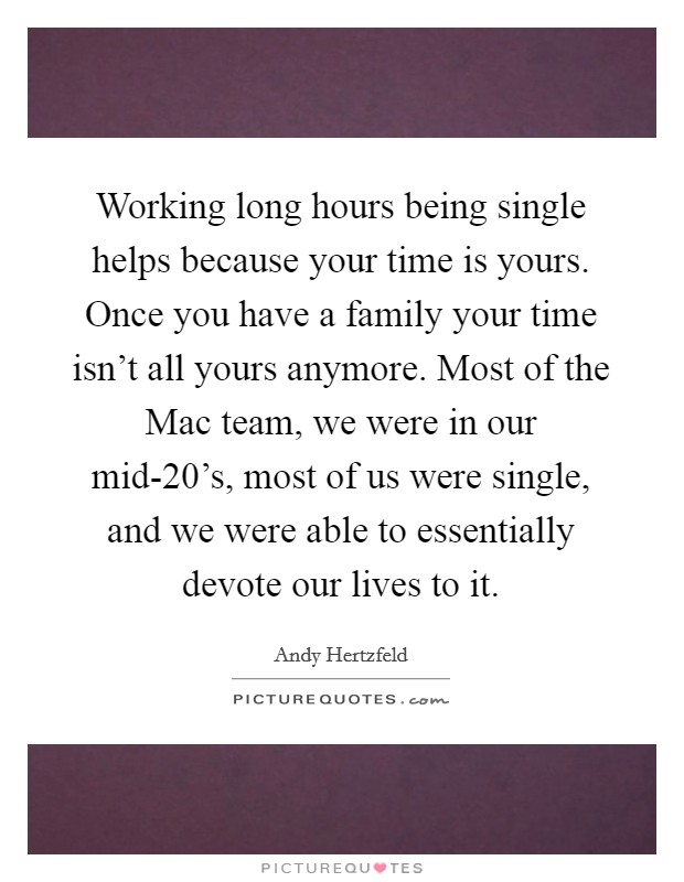Working long hours being single helps because your time is yours. Once you have a family your time isn't all yours anymore. Most of the Mac team, we were in our mid-20's, most of us were single, and we were able to essentially devote our lives to it. Picture Quote #1