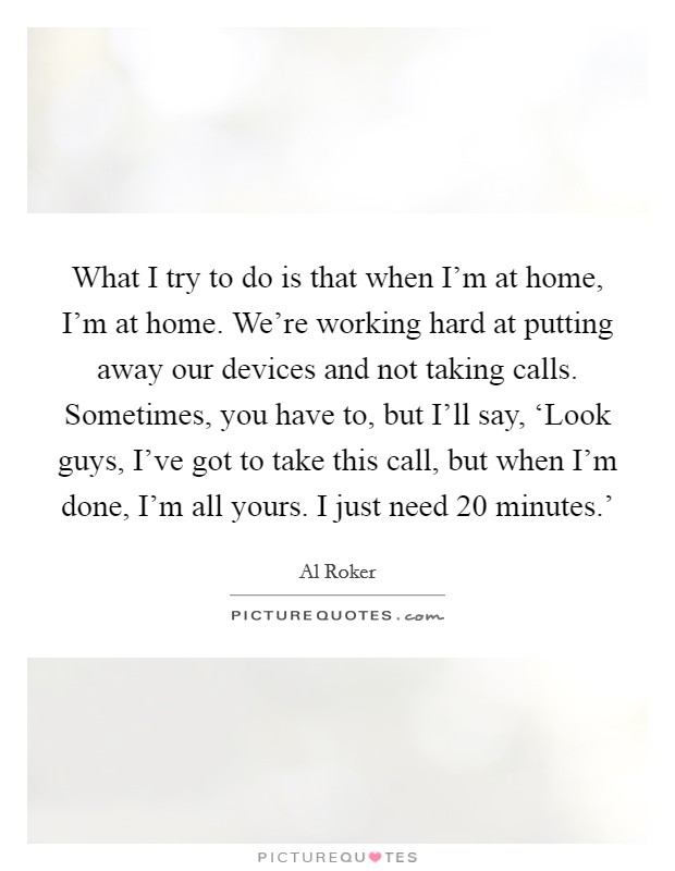 What I try to do is that when I'm at home, I'm at home. We're working hard at putting away our devices and not taking calls. Sometimes, you have to, but I'll say, ‘Look guys, I've got to take this call, but when I'm done, I'm all yours. I just need 20 minutes.' Picture Quote #1
