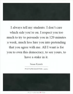 I always tell my students: I don’t care which side you’re on. I respect you too much to try to persuade you in 120 minutes a week, much less lure you into pretending that you agree with me. All I want is for you to own this democracy, to see yours, to have a stake in it Picture Quote #1