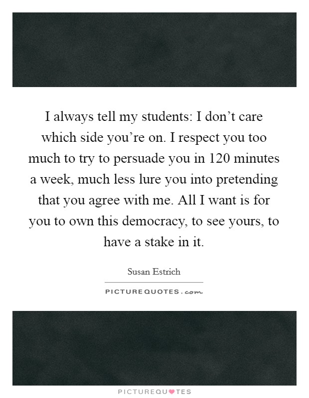 I always tell my students: I don't care which side you're on. I respect you too much to try to persuade you in 120 minutes a week, much less lure you into pretending that you agree with me. All I want is for you to own this democracy, to see yours, to have a stake in it. Picture Quote #1