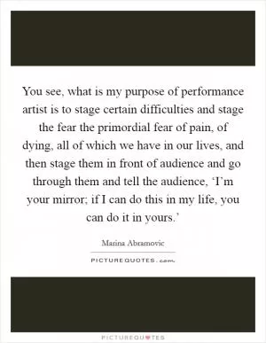 You see, what is my purpose of performance artist is to stage certain difficulties and stage the fear the primordial fear of pain, of dying, all of which we have in our lives, and then stage them in front of audience and go through them and tell the audience, ‘I’m your mirror; if I can do this in my life, you can do it in yours.’ Picture Quote #1