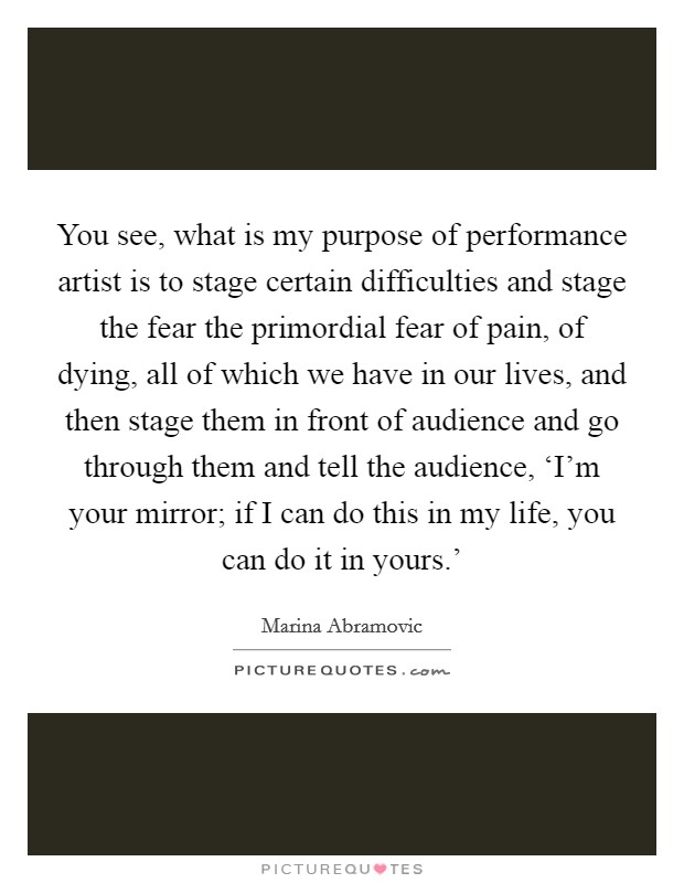 You see, what is my purpose of performance artist is to stage certain difficulties and stage the fear the primordial fear of pain, of dying, all of which we have in our lives, and then stage them in front of audience and go through them and tell the audience, ‘I'm your mirror; if I can do this in my life, you can do it in yours.' Picture Quote #1