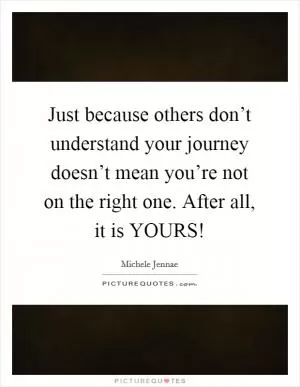 Just because others don’t understand your journey doesn’t mean you’re not on the right one. After all, it is YOURS! Picture Quote #1