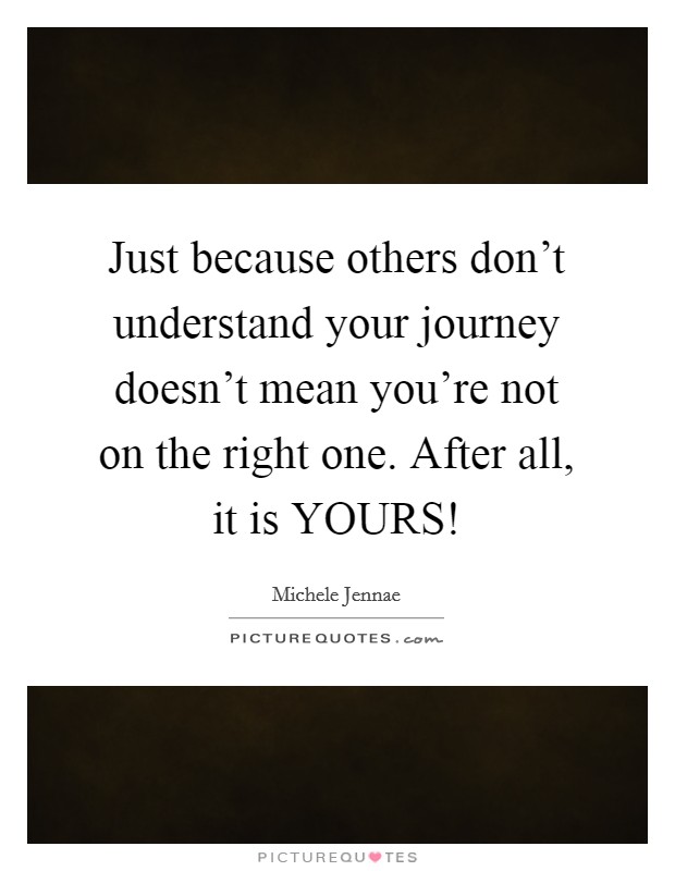 Just because others don't understand your journey doesn't mean you're not on the right one. After all, it is YOURS! Picture Quote #1