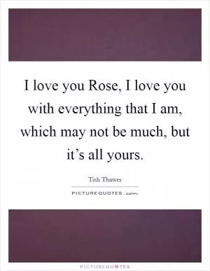 I love you Rose, I love you with everything that I am, which may not be much, but it’s all yours Picture Quote #1