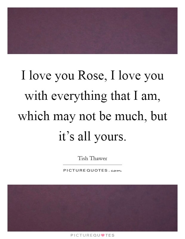 I love you Rose, I love you with everything that I am, which may not be much, but it's all yours. Picture Quote #1
