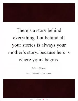There’s a story behind everything..but behind all your stories is always your mother’s story..because hers is where yours begins Picture Quote #1