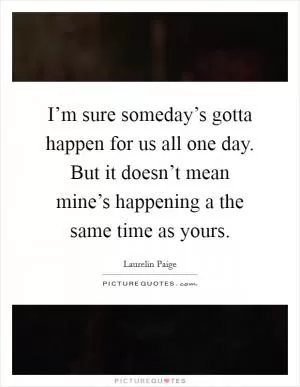 I’m sure someday’s gotta happen for us all one day. But it doesn’t mean mine’s happening a the same time as yours Picture Quote #1
