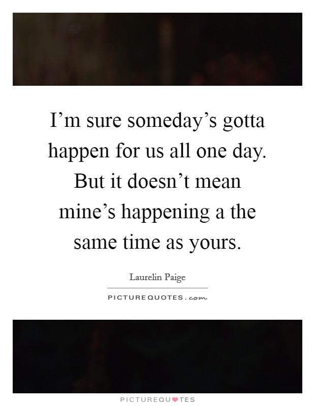 I'm sure someday's gotta happen for us all one day. But it doesn't mean mine's happening a the same time as yours. Picture Quote #1