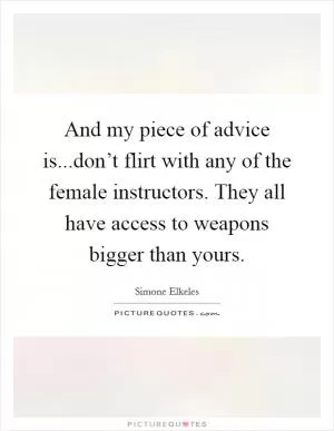 And my piece of advice is...don’t flirt with any of the female instructors. They all have access to weapons bigger than yours Picture Quote #1