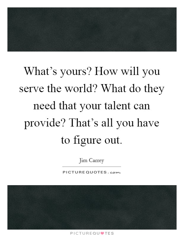 What's yours? How will you serve the world? What do they need that your talent can provide? That's all you have to figure out. Picture Quote #1